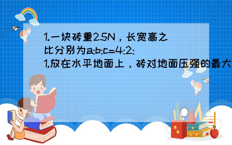 1.一块砖重25N，长宽高之比分别为a:b:c=4:2:1,放在水平地面上，砖对地面压强的最大值是最小值的___倍。