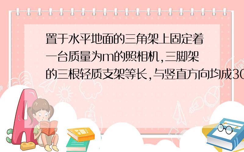 置于水平地面的三角架上固定着一台质量为m的照相机,三脚架的三根轻质支架等长,与竖直方向均成30度角