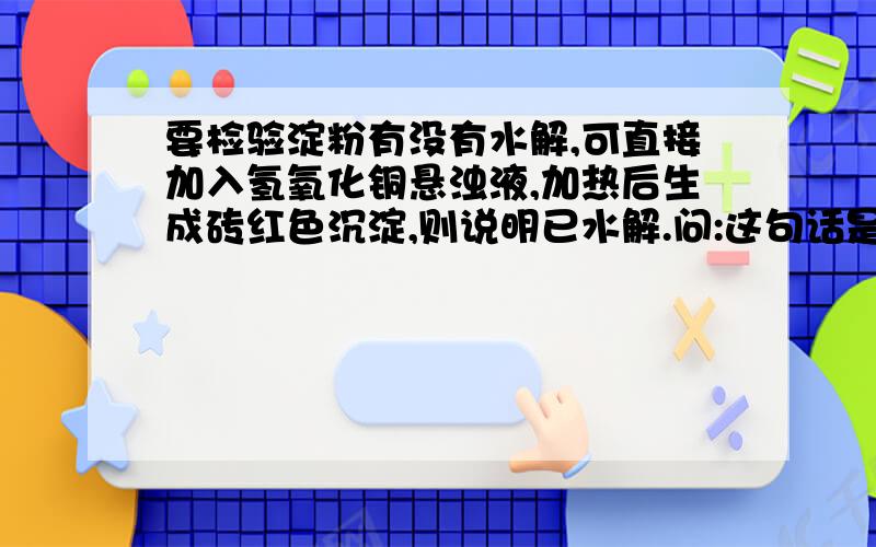 要检验淀粉有没有水解,可直接加入氢氧化铜悬浊液,加热后生成砖红色沉淀,则说明已水解.问:这句话是否正确?