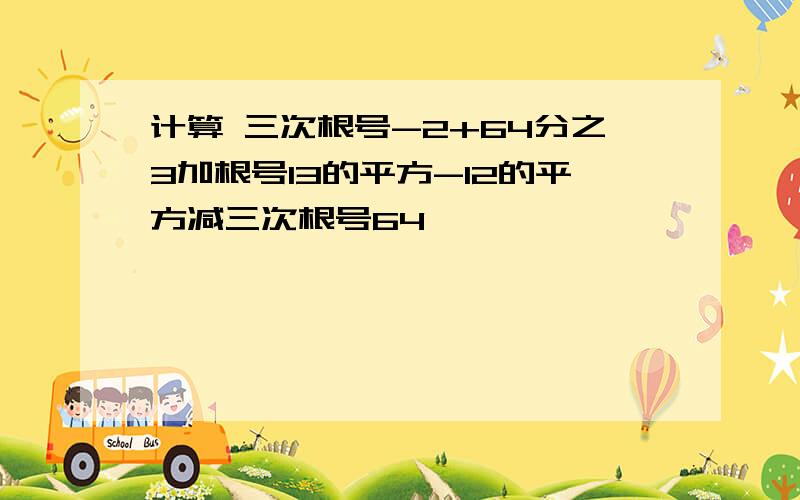 计算 三次根号-2+64分之3加根号13的平方-12的平方减三次根号64