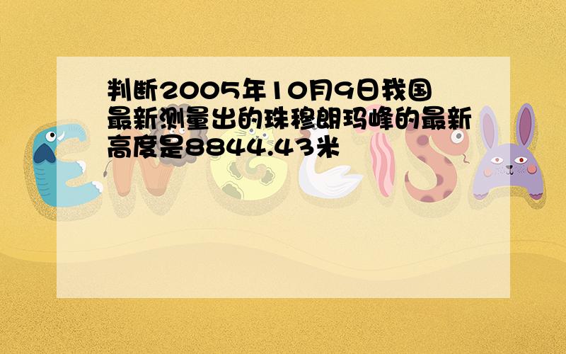 判断2005年10月9日我国最新测量出的珠穆朗玛峰的最新高度是8844.43米