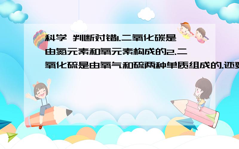 科学 判断对错1.二氧化碳是由氮元素和氧元素构成的2.二氧化硫是由氧气和硫两种单质组成的.还要改正