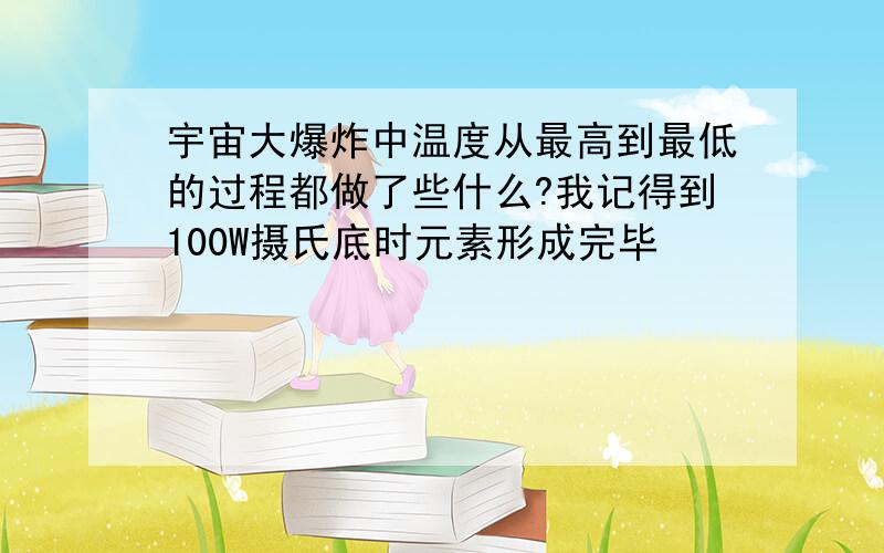 宇宙大爆炸中温度从最高到最低的过程都做了些什么?我记得到100W摄氏底时元素形成完毕