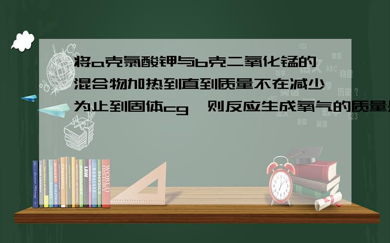 将a克氯酸钾与b克二氧化锰的混合物加热到直到质量不在减少为止到固体cg,则反应生成氧气的质量是多少g?