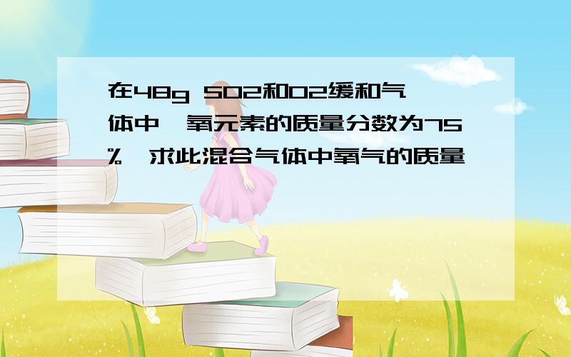 在48g SO2和O2缓和气体中,氧元素的质量分数为75%,求此混合气体中氧气的质量