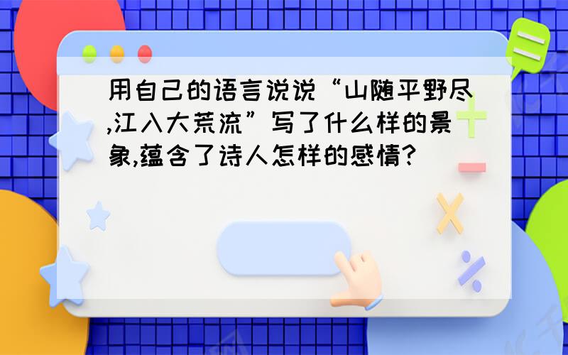 用自己的语言说说“山随平野尽,江入大荒流”写了什么样的景象,蕴含了诗人怎样的感情?