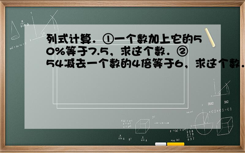 列式计算．①一个数加上它的50%等于7.5，求这个数．②54减去一个数的4倍等于6，求这个数．③比一个数的80%多12的