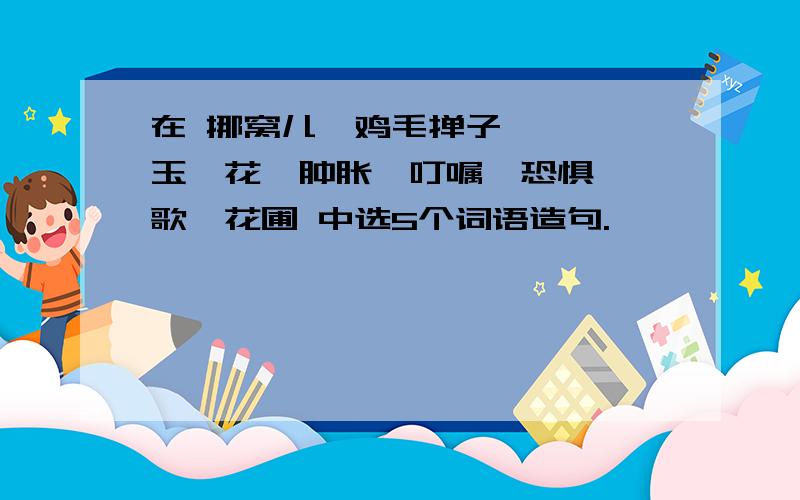 在 挪窝儿、鸡毛掸子、咻咻、玉簪花、肿胀、叮嘱、恐惧、骊歌、花圃 中选5个词语造句.