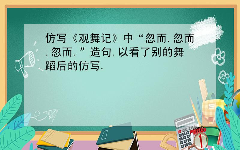 仿写《观舞记》中“忽而.忽而.忽而.”造句.以看了别的舞蹈后的仿写.