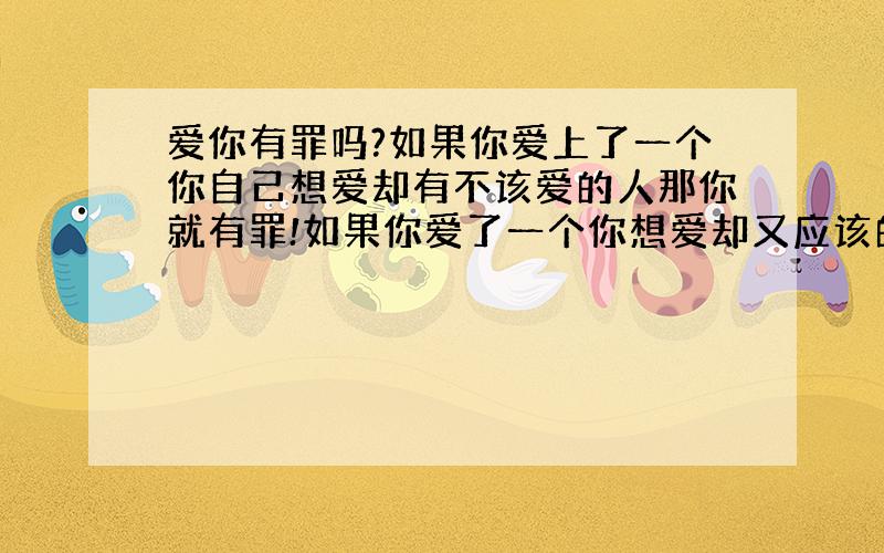 爱你有罪吗?如果你爱上了一个你自己想爱却有不该爱的人那你就有罪!如果你爱了一个你想爱却又应该的人那你就会很幸福不会有罪~