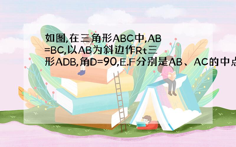 如图,在三角形ABC中,AB=BC,以AB为斜边作Rt三形ADB,角D=90,E.F分别是AB、AC的中点.