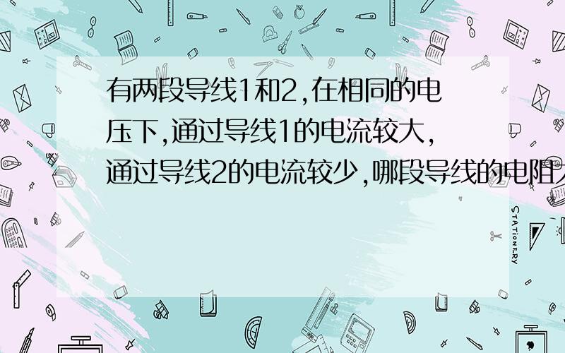 有两段导线1和2,在相同的电压下,通过导线1的电流较大,通过导线2的电流较少,哪段导线的电阻大?