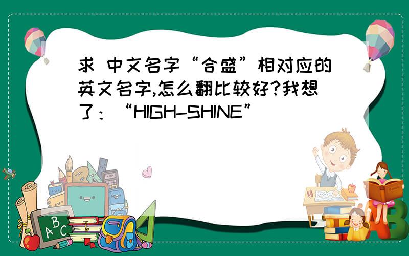 求 中文名字“合盛”相对应的英文名字,怎么翻比较好?我想了：“HIGH-SHINE”