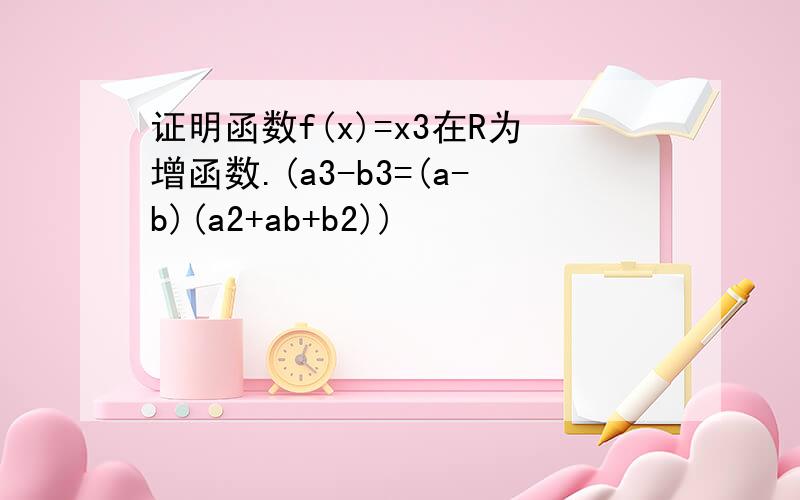 证明函数f(x)=x3在R为增函数.(a3-b3=(a-b)(a2+ab+b2))