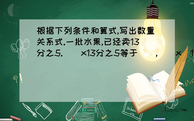 根据下列条件和算式,写出数量关系式.一批水果,已经卖13分之5.（）x13分之5等于（）,（）x（1一13分之5）等于（