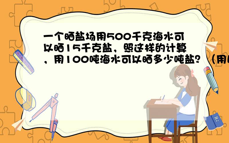 一个晒盐场用500千克海水可以晒15千克盐，照这样的计算，用100吨海水可以晒多少吨盐？（用比例方法解答）