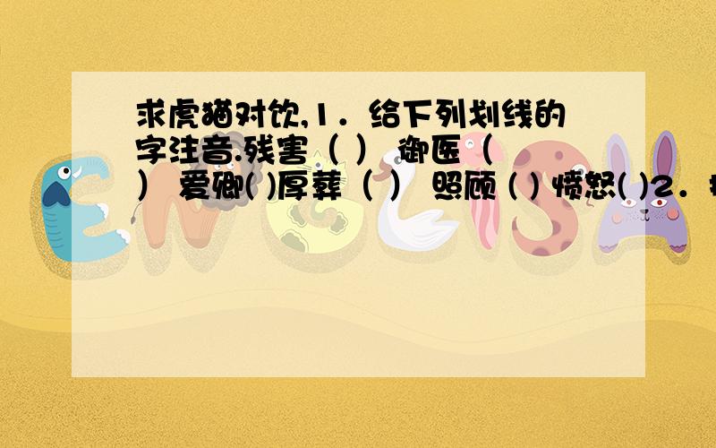 求虎猫对饮,1．给下列划线的字注音.残害（ ） 御医（ ） 爱卿( )厚葬（ ） 照顾 ( ) 愤怒( )2．把下列词语