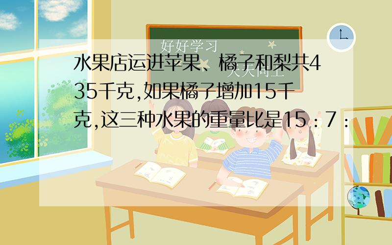 水果店运进苹果、橘子和梨共435千克,如果橘子增加15千克,这三种水果的重量比是15：7：