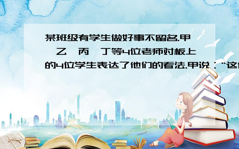 某班级有学生做好事不留名.甲、乙、丙、丁等4位老师对板上的4位学生表达了他们的看法.甲说：“这件事如果不是张三做的,肯定