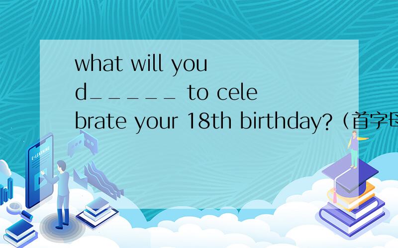 what will you d_____ to celebrate your 18th birthday?（首字母已给,