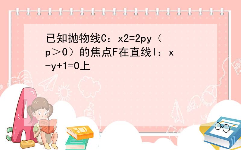 已知抛物线C：x2=2py（p＞0）的焦点F在直线l：x-y+1=0上