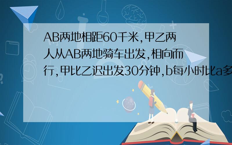 AB两地相距60千米,甲乙两人从AB两地骑车出发,相向而行,甲比乙迟出发30分钟,b每小时比a多行2km,那相遇