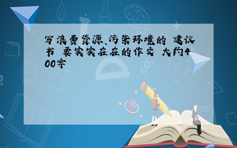 写浪费资源、污染环境的 建议书 要实实在在的作文 大约400字