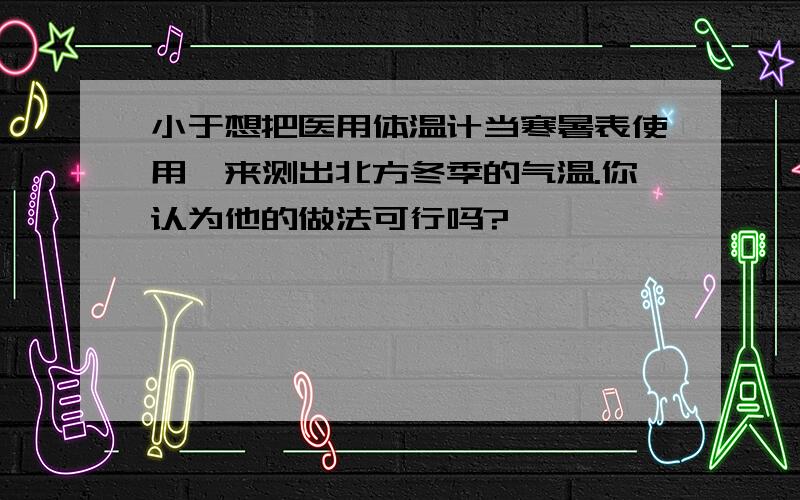 小于想把医用体温计当寒暑表使用,来测出北方冬季的气温.你认为他的做法可行吗?