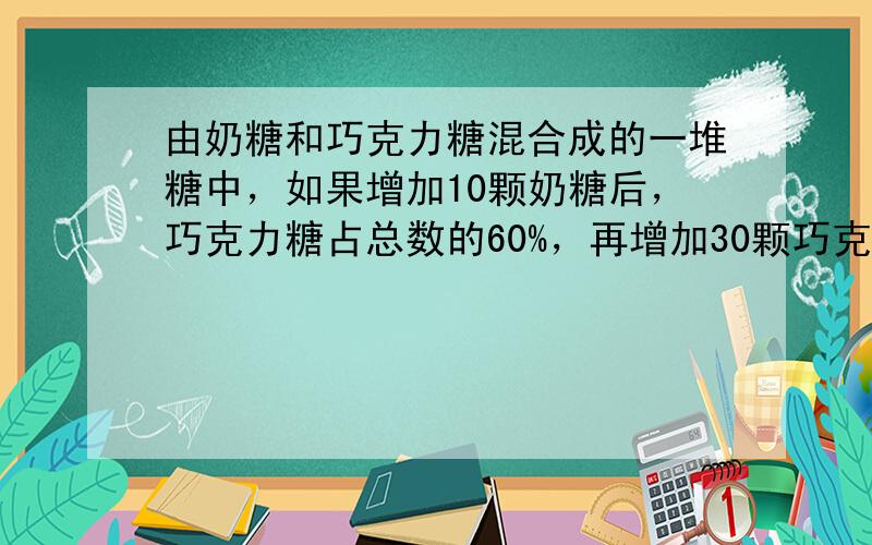 由奶糖和巧克力糖混合成的一堆糖中，如果增加10颗奶糖后，巧克力糖占总数的60%，再增加30颗巧克力糖后，巧克力糖占总数的