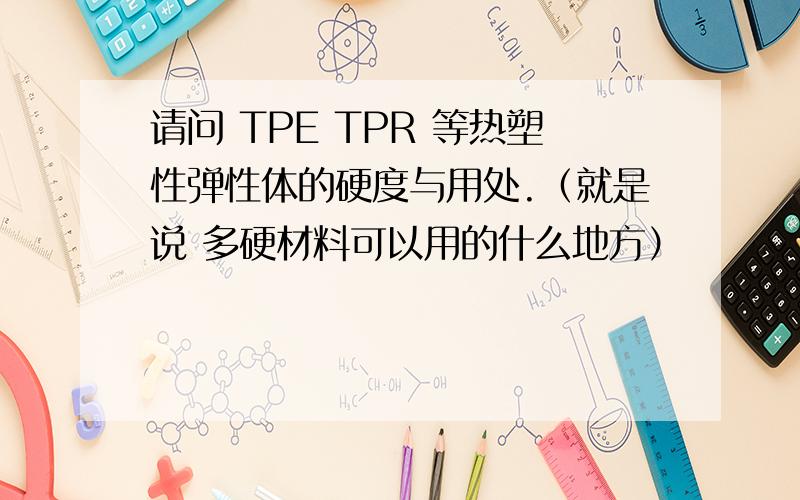 请问 TPE TPR 等热塑性弹性体的硬度与用处.（就是说 多硬材料可以用的什么地方）