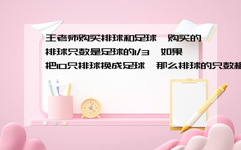 王老师购买排球和足球,购买的排球只数是足球的1/3,如果把10只排球换成足球,那么排球的只数相当于足球的