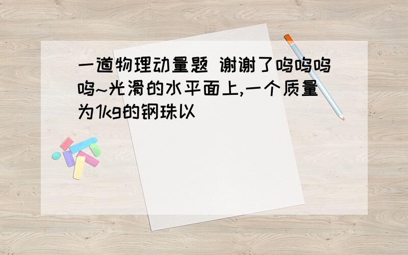 一道物理动量题 谢谢了呜呜呜呜~光滑的水平面上,一个质量为1kg的钢珠以