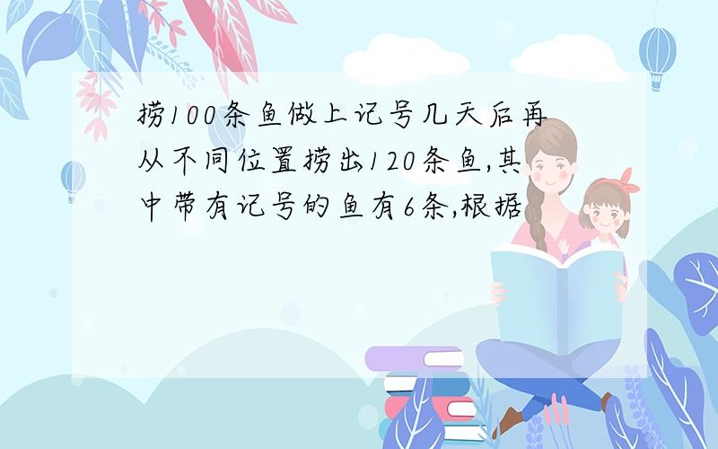 捞100条鱼做上记号几天后再从不同位置捞出120条鱼,其中带有记号的鱼有6条,根据