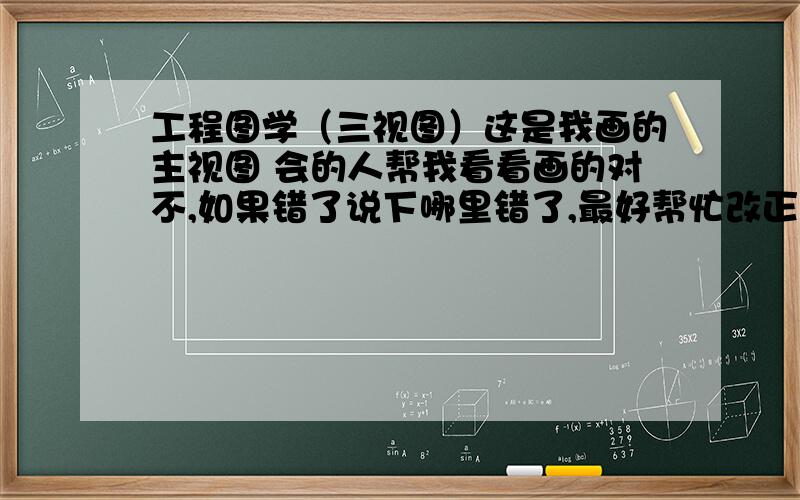 工程图学（三视图）这是我画的主视图 会的人帮我看看画的对不,如果错了说下哪里错了,最好帮忙改正下 分数不是问题 不会的不