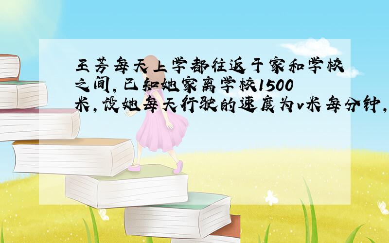 王芳每天上学都往返于家和学校之间,已知她家离学校1500米,设她每天行驶的速度为v米每分钟,从家到学校