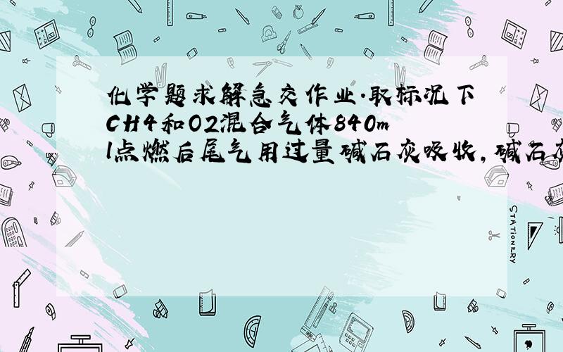 化学题求解急交作业.取标况下CH4和O2混合气体840ml点燃后尾气用过量碱石灰吸收,碱石灰增重0.6g求碱石灰吸收后气