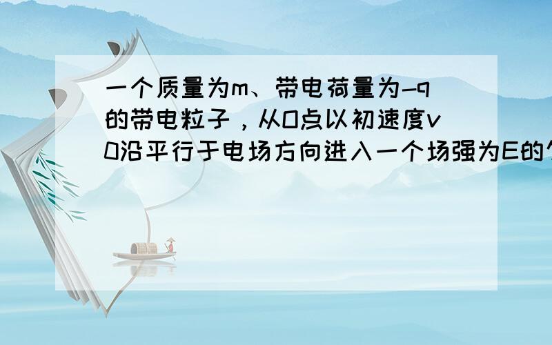 一个质量为m、带电荷量为-q的带电粒子，从O点以初速度v0沿平行于电场方向进入一个场强为E的匀强电场，若不计重力，经过时