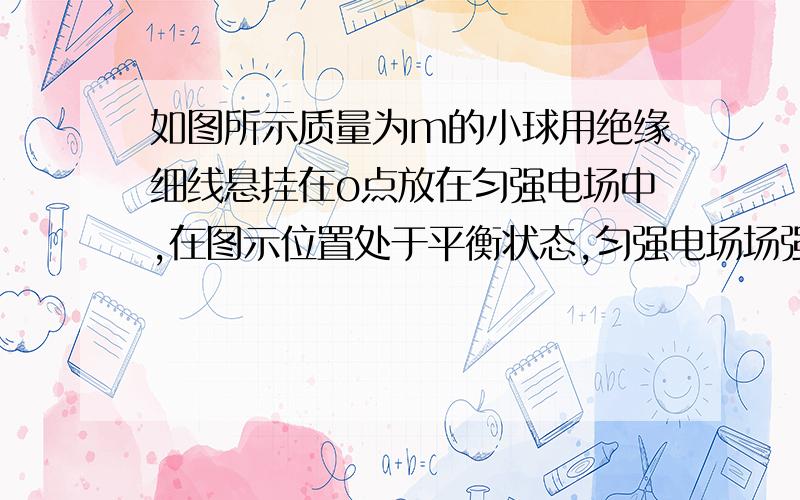 如图所示质量为m的小球用绝缘细线悬挂在o点放在匀强电场中,在图示位置处于平衡状态,匀强电场场强的大小为E,方向水平向右,