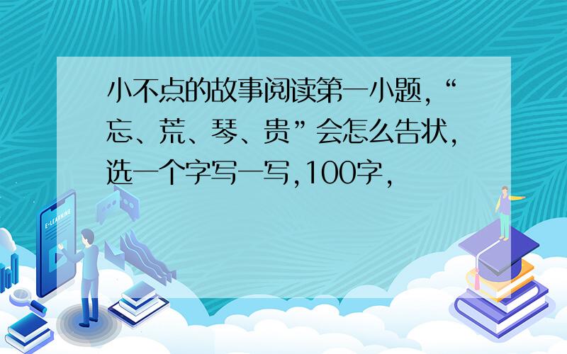 小不点的故事阅读第一小题,“忘、荒、琴、贵”会怎么告状,选一个字写一写,100字,