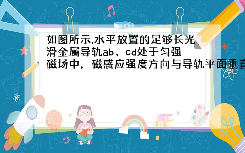 如图所示.水平放置的足够长光滑金属导轨ab、cd处于匀强磁场中，磁感应强度方向与导轨平面垂直.质量为m、电阻为R的金属棒