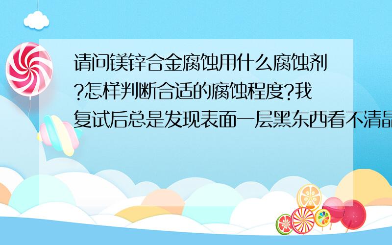 请问镁锌合金腐蚀用什么腐蚀剂?怎样判断合适的腐蚀程度?我复试后总是发现表面一层黑东西看不清晶界~