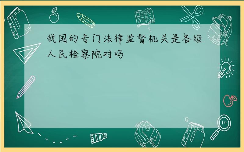 我国的专门法律监督机关是各级人民检察院对吗