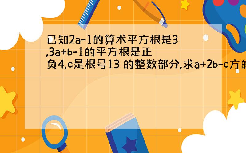 已知2a-1的算术平方根是3,3a+b-1的平方根是正 负4,c是根号13 的整数部分,求a+2b-c方的平方根.