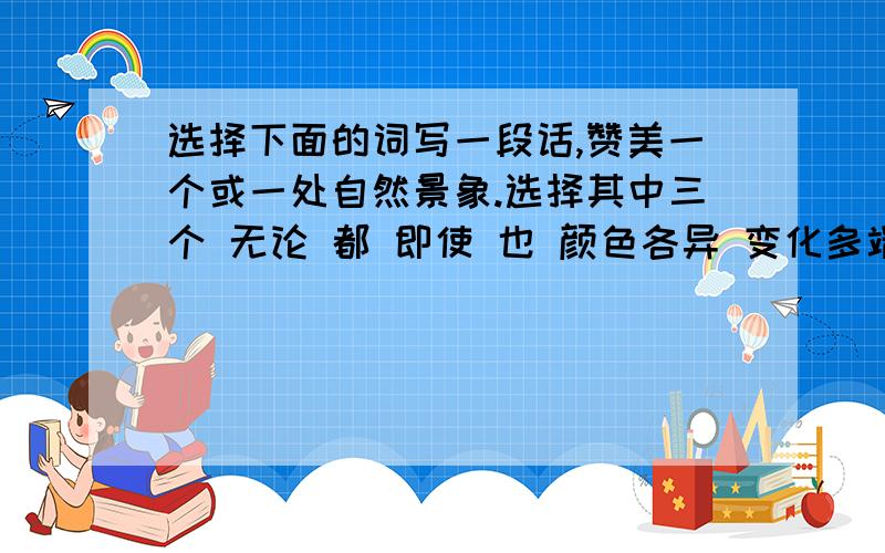 选择下面的词写一段话,赞美一个或一处自然景象.选择其中三个 无论 都 即使 也 颜色各异 变化多端