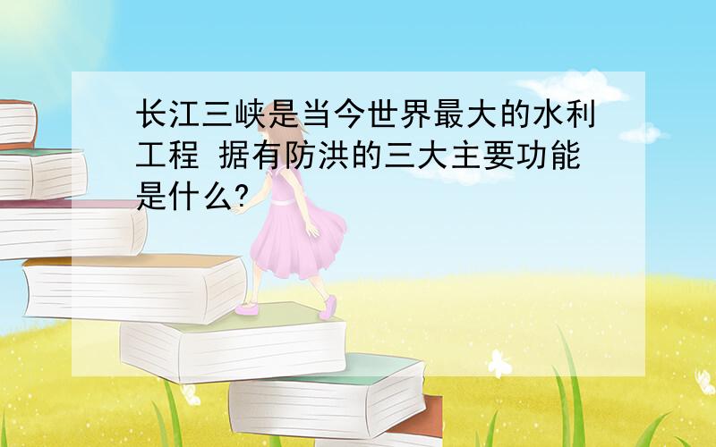 长江三峡是当今世界最大的水利工程 据有防洪的三大主要功能是什么?