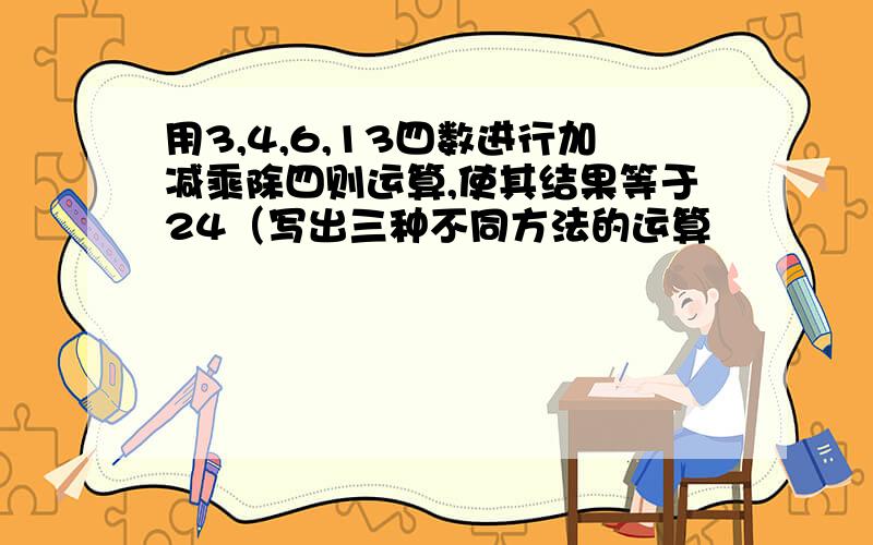 用3,4,6,13四数进行加减乘除四则运算,使其结果等于24（写出三种不同方法的运算