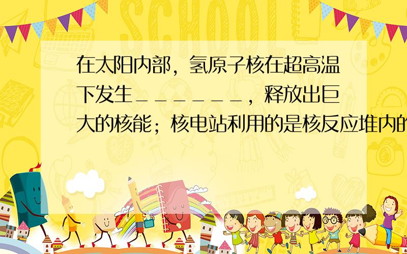 在太阳内部，氢原子核在超高温下发生______，释放出巨大的核能；核电站利用的是核反应堆内的铀核发生______时所释放