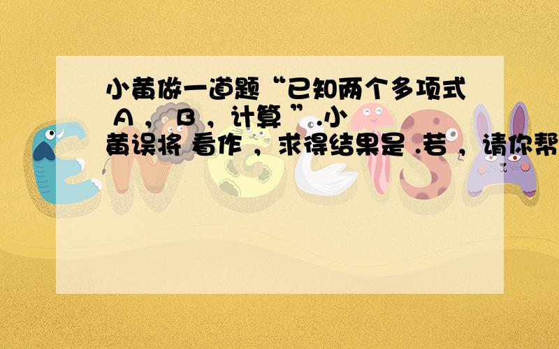 小黄做一道题“已知两个多项式 A ， B ，计算 ”.小黄误将 看作 ，求得结果是 .若 ，请你帮助小黄求出 的正确答案