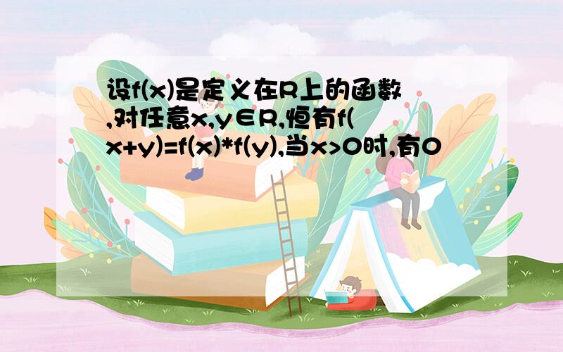 设f(x)是定义在R上的函数,对任意x,y∈R,恒有f(x+y)=f(x)*f(y),当x>0时,有0