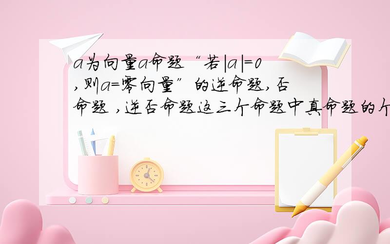 a为向量a命题“若|a|=0,则a=零向量”的逆命题,否命题 ,逆否命题这三个命题中真命题的个数、有几个、